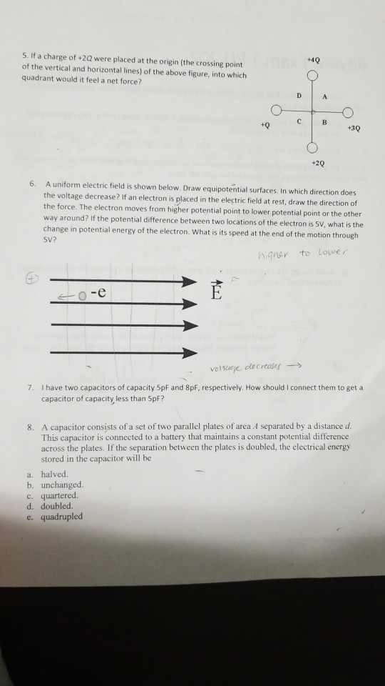 5. If a charge of +2Q were placed at the origin (the crossing point of the vertical and horizontal lines) of the above figure, into which quadrant would it feel a net force? +4 +0 +30 +20 6. A uniform electric field is shown below. Draw equipotential surfaces. In which direction does the voltage decrease? If an electron is placed in the electric field at rest, draw the direction cf force. The electron moves from higher potential point to lower potential point or the other way around? If the potential difference between two locations of the electron is 5V, what is the chan SV? ge in potential energy of the electron. What is its speed at the end of the motion through SO-e 7. I have two capacitors of capacity 5pf and 8pF, respectively. How should I connect them to get a capacitor of capacity less than 5pF? 8. A capacitor consists of a set of two parallel plates of area A separated by a distance d This capacitor is connected to a battery that maintains a constant potential difference across the plates. If the separation between the plates is doubled, the electrical energy stored in the capacitor will be a. halved. b. unchanged. c. quartered d. doubled. e. quadrupled