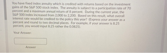 You have fixed index annuity which is credited with returns based on the investment gains of the S&P 500 stock index. The ann