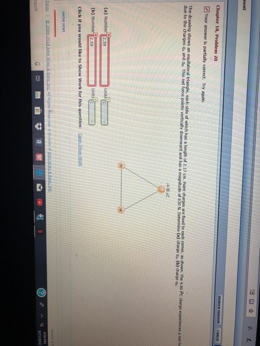 nent The draw ngst ws an equ lateral triangle, each side tic has a len tho 2.17 c p nt charges arefixedt each co ner, as shown. The 4.00 μc charge experiences a net fo due to the charges qa and as. This net force points vertically downward and has a magnitude of 630 N. Determine (a) charge qa. (b) charge 4.00 pC (a) Num (b) N Click if you would like to Show Work for this question: Open Show.Wors 2.59 554 PM 9/2