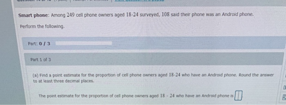 Smart phone: Among 249 cell phone owners aged 18-24 surveyed, 108 said their phone was an Android phone. Perform the followin