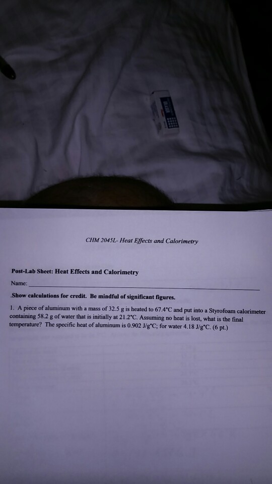 CHM 2045L- Heat Effects and Calorimetry Post-Lab Sheet: Heat Effects and Calorimetry Name: Show calculations for credit. Be mindful of significant figures. 1. A piece of aluminum with a mass of 32.5 g is heated to 674°C and put into a Syru foam calonnea containing 582 g of water that is initially at 212℃ Assuming no heat is lost, what is the final temperature? The specific heat of aluminum is 0.902 J/gC; for water 4.18 J/gC. (6 pt.)