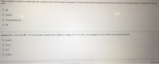 When a resistor is wired in a single loop with a battery, the current through the resistor is I.What is the current through the circuit if you wire three more identical resistors in paraliel with the first one? 041 o (1/3)1 O It is the same (). O 31 Resistors R-22 and R47 ar wred in parallel with a battery of volkage V - 12.0 v. R is now replaced by a wire. What is the current through R O 0.23 A 3.1 A 0.55 A
