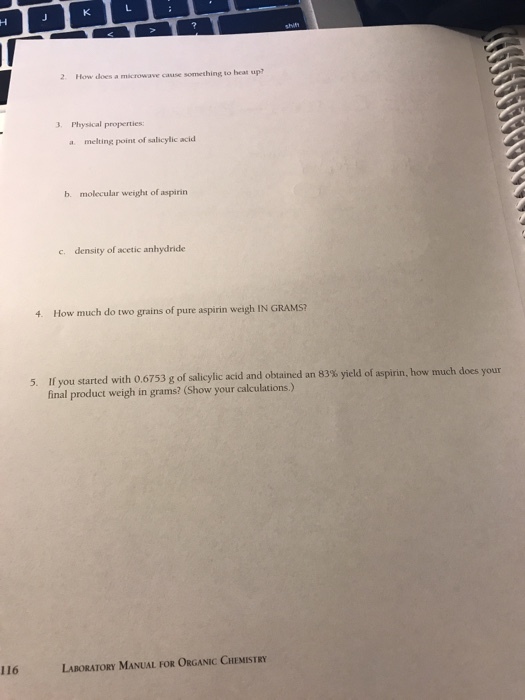 レ 2 How does a microwave cause something to heas up? 3. Physical properties a melting point of salicylic acid b. molecular weight of aspirin density of acetic anhydride c. 4. How much do two grains of pure aspirin weigh IN GRAMS? If you started with 0.6753 g of salicylic acid and obtained an 83% yield of aspirin, how much does your final product weigh in grams? (Show your calculations.) 5 116 LABORATORY MANUAL FOR ORGANIC CHEMISTRY