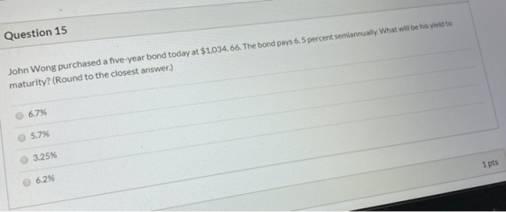 Question 15 John Wong purchased a five-year bond today at $1,034.66. The bond pays 6.5 percent semiannually. What will be his