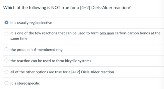 Which of the following is NOT true for a [4+2] Diels-Alder reaction? it is usually regioselective it is one of the few reactions that can be used to form two new carbon-carbon bonds at the same time the product is 6-membered ring the reaction can be used to form bicyclic systems all of the other options are true for a [4+2] Diels-Alder reaction it is stereospecific