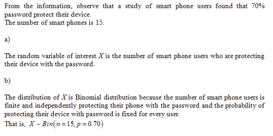 From the information, observe that a study of smart phone users found that 70% password protect their device The number of smart phones is 15. a) The random variable of interest Xis the number of smart phone users who are protecting their device with the password. b) The distribution of Xis Binomial distribution because the number of smart phone users is finite and independently protecting their phone with the password and the probability of protecting their device with password is fixed for every user. That is, X ~ Bin(n= 15, p=0.70)