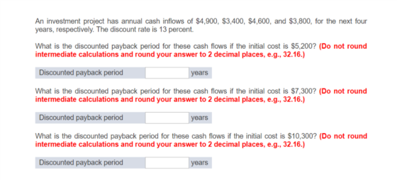 An investment project has annual cash inflows of $4,900, $3,400, $4,600, and $3,800, for the next four years, respectively. The discount rate is 13 percent. intermediate calculations and round your answer to 2 decimal places, e.g., 32.16.) Discounted payback period years What is the discounted payback period for these cash flows if the initial cost is $7,300? (Do not round intermediate calculations and round your answer to 2 decimal places, e.g., 32.16.) Discounted payback period years What is the discounted payback period for these cash flows if the initial cost is $10,300? (Do not round intermediate calculations and round your answer to 2 decimal places, e.g., 32.16.) Discounted payback period years