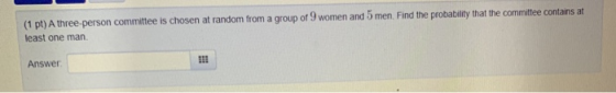 (1 pt) A three-person committee is chosen at random from a group of 9 women and 5 men. Find the probability that the committe