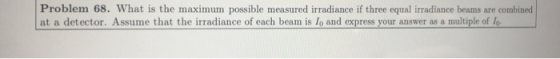 Problem 68. What is the maximum possible measured irradiance if three equal irradiance beams are combined at a detector. Assume that the irradiance of each beam is lo and express your answer as a multiple of lo