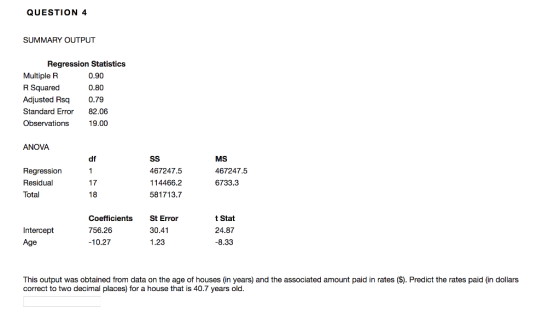 QUESTION 4 SUMMARY OUTPUT Regression Statistics Multiple R Squared Adjusted Rsq Standard Error Observations 0.90 0.80 0.79 82.06 19.00 ANOVA MS 467247.5 6733.3 df Regression Residual Total 467247.5 114466.2 581713.7 17 Intercept Age Coefficients St Error 756.26 10.27 30.41 1.23 t Stat 24.87 -8.33 This output was obtained from data on the age of houses (in years) and the associated amount paid in rates (S). Predict the rates paid (in dollars correct to two decimal places) for a house that is 40.7 years old