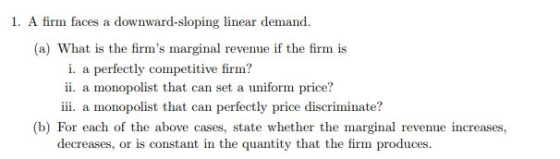 1. A firm faces a downward-sloping linear demand (a) What is the firms marginal revenue if the firm is i. a perfectly competitive firm? ii. a monopolist that can set a uniform price? ii. a monopolist that can perfectly price discriminate? (b) For each of the above cases, state whether the marginal revenue increases, decreases, or is constant in the quantity that the firm produces