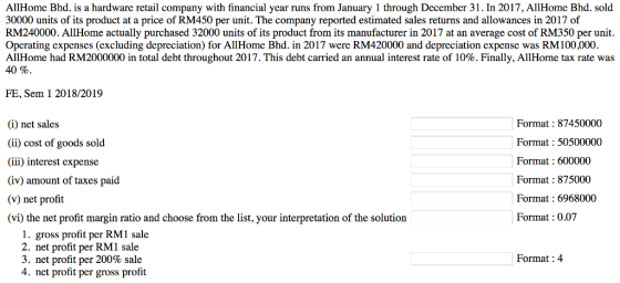 AllHome Bhd. is a hardware retail company with financial year runs from January 1 through December 31. In 2017, AllHome Bhd. sold 30000 units of its product at a price of RM450 per unit. The company reported estimated sales returns and allowances in 2017 of RM240000. AllHome actually purchased 32000 units of its product from its manufacturer in 2017 at an average cost of RM350 per unit Operating expenses (excluding depreciation) for AllHome Bhd. in 2017 were RM420000 and depreciation expense was RM100,000 AllHome had RM2000000 in total debt throughout 2017 . This debt carried an annual interest rate of 10%. Finally, All Home tax rate was 40% FE, Sem 1 2018/2019 (i) net sale:s (ii) cost of goods sold (iii) interest expense (iv) amount of taxes paid (v) net profit (vi) the net profit margin ratio and choose from the list, your interpretation of the solution Format87450000 Format50500000 Format : 600000 Format : 875000 Format : 6968000 Format : 0.07 1. gross profit per RM1 sale 2. net profit per RM1 sale 3, net profit per 200% sale 4. net profit per gross profit Format :4