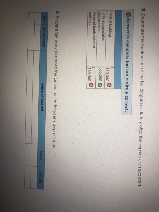 3. Determine the book value of the building immediately after the repairs are recorded 3 Answer is complete but not entirely correct. Cost of building 185,000 555,000 Less accumulated book value of 185,000 4. Prepare the entry to record the current calendar years depreciation ction General Journal