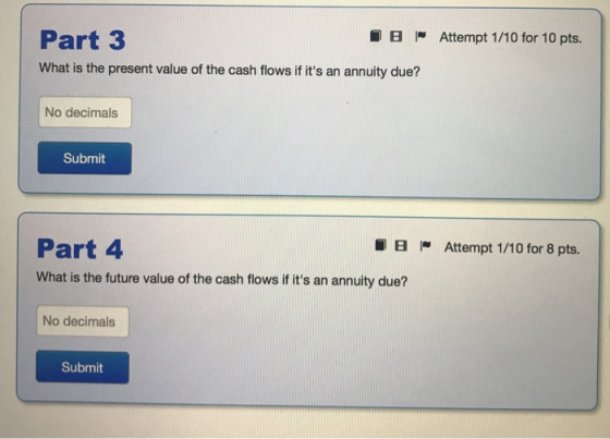 Part 3 What is the present value of the cash flows if its an annuity due? ~ Attempt 1 /10 for 10 pts. No decimals Submit Part 4 What is the future value of the cash flows if its an annuity due? ~ Attempt 1 /10 for 8 pts. No decimals Submit