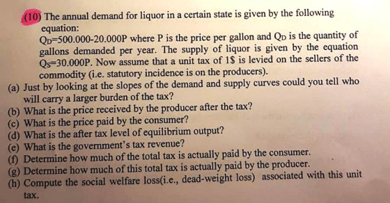 (10) The annual demand for liquor in a certain state is given by the following equation: QD-500.000-20.000P where P is the price per gallon and Qo is the quantity of gallons demanded per year. The supply of liquor is given by the equation Qs-30.000P. Now assume that a unit tax of iS is levied on the sellers of the commodity (i.e. statutory incidence is on the producers). (a) Just by looking at the slopes of the demand and supply curves could you tell who will carry a larger burden of the tax? is the price received by the producer after the tax? (c) What is the price paid by the consumer? (d) What is the after tax level of equilibrium output? (e) What is the governments tax revenue? () Determine how much of the total tax is actually paid by the consumer. (g) Determine how much of this total tax is actually paid by the producer (h) Compute the social welfare loss(i.e., dead-weight loss) associated with this unit tax.