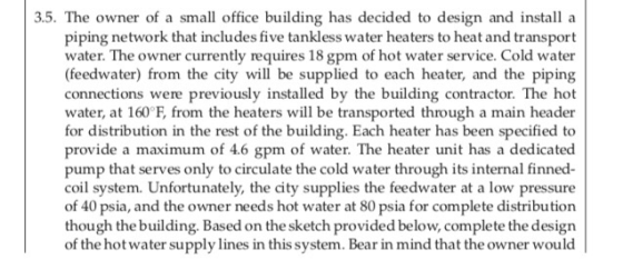 3.5. The owner of a small office building has decided to design and install a piping network that includes five tankless water heaters to heat and transport water. The owner currently requires 18 gpm of hot water service. Cold water (feedwater) from the city will be supplied to each heater, and the piping connections were previously installed by the building contractor. The hot water, at 160°F, from the heaters will be transported through a main header for distribution in the rest of the building. Each heater has been specified to provide a maximum of 4.6 gpm of water. The heater unit has a dedicated pump that serves only to circulate the cold water through its internal finned- coil system. Unfortunately, the city supplies the feedwater at a low pressure of 40 psia, and the owner needs hot water at 80 psia for complete distribution though the building. Based on the sketch provided below, complete the design of the hotwater supply lines in this system. Bear in mind that the owner would