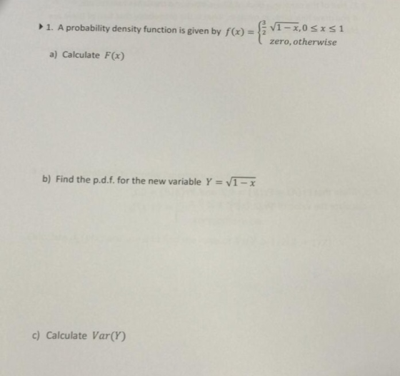 1. A probability density function is given by f) x,0s S1 zero, otherwise a) Calculate F(x) b) Find the p.d.f. for the new variable Y VI.x c) Calculate Var(Y)