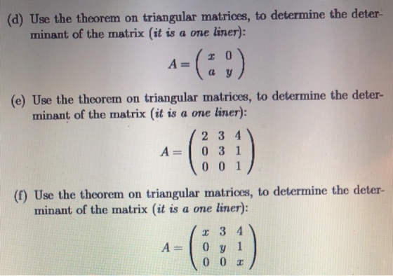) Use the theorem on triangular matrices, to determine the deter minant of the matrix (it is a one liner): (e) Use the theorem on triangular matrices, to determine the deter- minant of the matrix (it is a one liner) 2 3 4 A=1031 0 0 1 (f) Use the theorem on triangular matrices, to determine the deter- minant of the matrix (it is a one liner) 3 4