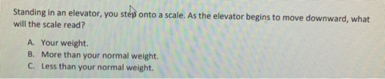 Standing in an elevator, you steps onto a scale. As the elevator begins to move downward, what will the scale read? A. Your w