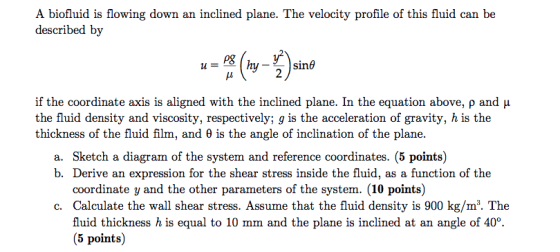 A biofluid is flowing down an inclined plane. The velocity profile of this fluid can be described by P& 2 Sine if the coordinate axis is aligned with the inclined plane. In the equation above, ρ and μ the fluid density and viscosity, respectively; g is the acceleration of gravity, h is the thickness of the fluid film, and θ is the angle of inclination of the plane. a. Sketch a diagram of the system and reference coordinates. (5 points) b. Derive an expression for the shear stress inside the fluid, as a function of the coordinate y and the other parameters of the system. (10 points) c. Calculate the wall shear stress. Assume that the fluid density is 900 kg/m3. The fluid thickness h is equal to 10 mm and the plane is inclined at an angle of 40°. (5 points)