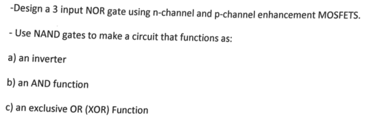 Design a 3 input NOR gate using n-channel and p-channel enhancement M - Use NAND gates to make a circuit that functions as: a) an inverter b) an AND function c) an exclusive OR (XOR) Function