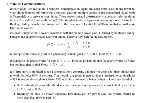 4. Wireless Communications: Background: Per recitation, a wireless communication signal traveling from a cellphone tower to your phone bounces off numerous obstacles, causing multiple copies of the transmitted signal with different delays to arrive at your phone. These copies can add constructively or destructively, resulting in an effect called multipath fading. The simplest (and perhaps most common) model for such is Rayleigh fading, which is a consequence of the (celebrated) Central Limit Theorem that we will leann later in the course. Problem: Suppose that a we are concerned with the random power gain X caused by multipath fading between the cellphone tower and your phone. Under a Rayleigh fading assumption 1-e 20 t<O P(X t) (a) Suppose the voice on your cell phone only sounds good if X > 0.4. Find P(X > 0.4). b) Suppose the phone works for data if X > 1.4. Find the probability that the phone works for voice but not data, that is, find P(0.4 < X 1.4). (c) [True story, simplified] When I consulted for a company a number of years ago, their phones had to work for voice 95% of the time. You should have found in part (a) that a required power threshold of 0.4 is not good enough to achieve 95% reliability. We need better design to lower that threshold. To find the signal power threshold at which the companys phones had to work, find to such that P(X > to)0.95 Recalling that this is a power threshold, how many dB less power does this system require to work than that given in part (a)?