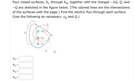 Four closed surfaces, S1 through S4, together with the charges -2Q, Q, and -Q are sketched in the figure below. (The colored lines are the intersections of the surfaces with the page.) Find the electric flux through each surface. (Use the following as necessary: and Q.) Ss 0-e S1 S2 53 S4