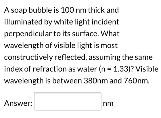 A soap bubble is 100 nm thick and illuminated by white light incident perpendicular to its surface. What wavelength of visibl