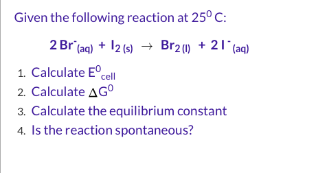 Given the following reaction at 25°C: 2 Br(aq) + 12 (s) + Br2() + 21+ (aq) 1. Calculate Eºcell 2. Calculate AG 3. Calculate