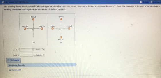 Your T The drawing shows two situations in which charges are placed on the x and y axes. They are all located at the same distance of 3.6 cm from the origin O. For each of the situations in drawing, determine the magnitude of the net electric field at the origin. 1.0 1.0 MC +6.0MC 0) (a) . (b) E- GO Tutorial Saction 188