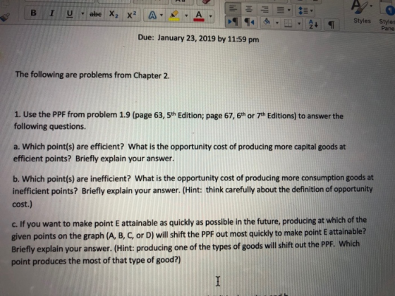 Styles Styles Pane Due: January 23, 2019 by 11:59 pm The following are problems from Chapter 2 1. Use the PPF from problem 1.9 (page 63, 5th Edition; page 67, 6th or 7th Editions) to answer the following questions. a. Which point(s) are efficient? What is the opportunity cost of producing more capital goods at efficient points? Briefly explain your answer. b. Which point(s) are inefficient? What is the opportunity cost of producing more consumption goods at inefficient points? Briefly explain your answer. (Hint: think carefully about the definition of opportunity cost.) c. If you want to make point E attainable as quickly as possible in the future, producing at which of the given points on the graph (A, B, C, or D) will shift the PPF out most quickly to make point E attainable? Briefly explain your answer. (Hint: producing one of the types of goods will shift out the PPF point produces the most of that type of good?) Which