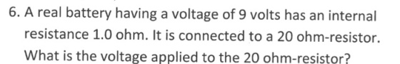 6. A real battery having a voltage of 9 volts has an internal resistance 1.0 ohm. It is connected to a 20 ohm-resistor. What is the voltage applied to the 20 ohm-resistor?
