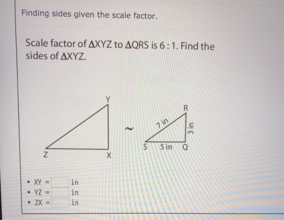 Finding sides given the scale factor. Scale factor of AXYZ to AQRS is 6: 1. Find the sides of AXYZ. R - 7 in s S 5 in e z Х •