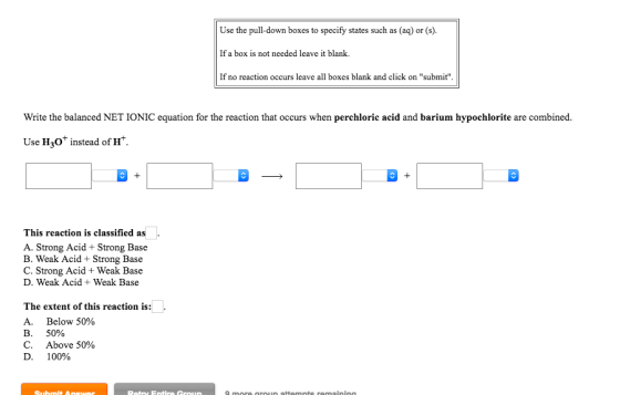 Use the pull-down boxes to specify states such as (aq) or (s). If a box is not needed leave it blank. If no reaction occurs leave all boxes blank and click on submit Write the balanced NET IONIC equation for the reaction that occurs when perchloric acid and barium hypochlorite are combined Use H30+ instead of H. This reaction is classified as A. Strong Acid + Strong Base B. Weak Acid + Strong Base C. Strong Acid + Weak Base D. Weak Acid + Weak Base The extent of this reaction is: A. Below 50% B. 50% C. Above 50% D. 100%