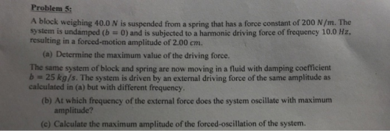 Problem 5: A block weighing 40.0 N is suspended from a spring that has a force constant of 200 N/m. The system is undamped (b 0) and is subjected to a harmonic driving force of frequency 10.0 Hz, resulting in a forced-motion amplitude of 2.00 cm. (a) Determine the maximum value of the driving force. The same system of block and spring are now moving in a fluid with damping coefficient b25 kg/s. The system is driven by an external driving force of the same amplitude as calculated in (a) but with different frequency (b) At which frequency of the external force does the system oscillate with maximum amplitude? (c) Calculate the maximum amplitude of the forced-oscillation of the system.