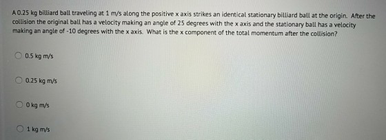 A 0.25 kg billiard ball traveling at 1 m/s along the positive x axis strikes an identical stationary billiard ball at the origin. After the collision the original ball has a velocity making an angle of 25 degrees with the x axis and the stationary ball has a velocity making an angle of -10 degrees with the x axis. What is the x component of the total momentum after the collision? O 0.5 kg m/s 0.25 kg m/s O 0 kg m/s 1 kg m/s