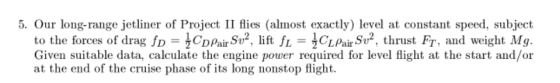 5. Our long-range jetliner of Project II flies (almost exactly) level at constant speed, subject to the forces of drag fD tCD pain, Sv2, lift fL 1CL pair Sure, thrust Fr, and weight Mg. Given suitable data, calculate the engine power required for level flight at the start and/or at the end of the cruise phase of its long nonstop flight.