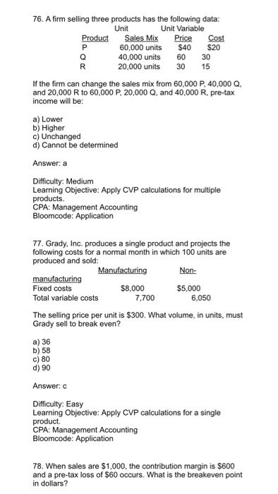 76. A firm selling three products has the following data: Unit Unit Variable Product Sales Mix Price Cost 60,000 units $40 S20 40,000 units 60 30 20,000 units 30 5 If the firm can change the sales mix from 60,000 P, 40,000 Q, and 20,000 R to 60,000 P, 20,000 Q, and 40,000 R, pre-tax income will be a) Lower b) Higher c) Unchanged d) Cannot be determined Answer: a Difficulty: Medium Learning Objective: Apply CVP calculations for multiple products. CPA: Management Accounting 77. Grady, Inc. produces a single product and projects the following costs for a normal month in which 100 units are produced and sold Manufacturing Non- manufacturing Fixed costs Total variable costs $8,000 $5,000 7,700 6,050 The selling price per unit is $300. What volume, in units, must Grady sell to break even? a) 36 b) 58 c) 80 d) 90 Answer: Difficulty: Easy Learning Objective: Apply CVP calculations for a single product. CPA: Management Accounting 78. When sales are $1,000, the contribution margin is $600 and a pre-tax loss of $60 occurs. What is the breakeven point in dollars?
