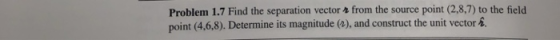 Problem 1.7 Find the separation vector 2 from the source point (2,8,7) to the field point (4,6.8). Determine its magnitude (2), and construct the unit vector