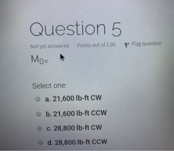 Question 5 Not yet answered Points out of 1.00 P Flag question MD= Select one: a. 21,600 lb-ft CW ob. 21,600 lb-ft CCW c. 28,