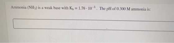 Ammonia (NH) is a weak base with Kb = 1.76 . 10-5. The pH of 0.300 M ammonia is: