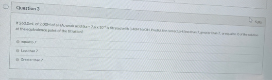 Question 3 If 260.0mL of 200M of a HA, weak acid (ka-76x10is titrated with 3.40M NaOH. Predict the correct pH less than 7 gre