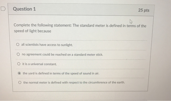 D Question 1 25 pts Complete the following statement: The standard meter is defined in terms of the speed of light because O all scientists have access to sunlight O no agreement could be reached on a standard meter stick O it is a universal constant. ⓔ the yard is defined in terms of the speed of sound in air. O the normal meter is defined with respect to the circumference of the earth.
