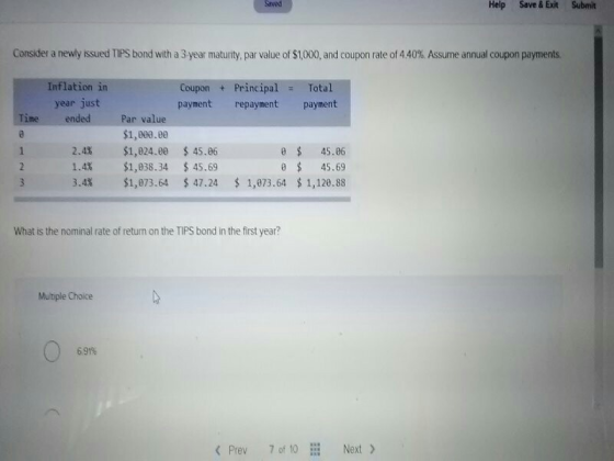 Saved Help Save &Exit Submit Consider a new y issued TPS bond with a 3 year maturity, par value of $1,000, and coupon rate of 4.40%. Assume annual coupon payments. Inflation in Coupon Principal Total paymentrepayment payment year just ended Time Par value $1,000.0 $1,024.ee $1,038.34 $1,073.64 1 2.4% 1.4% 3.4% $45.06 $45.69 $47.24 0 45.06 0 45.69 $1,073.64 $ 1,120.88 What is the nominal rate of return on the TIPS bond in the first year? Multiple Choice 6 91% KPrev 7 o 1Next