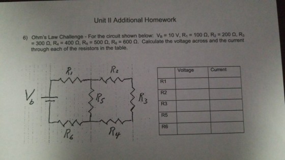 Unit II Additional Homework Ohms Law Challenge-For the circuit shown below: VB-10 V, R1 = 100 ?, R2-200 ?, R3 300 ?, R4-400 ?, R5-500 ?, R6-600 ?. Calculate the voltage across and the current 6) through each of the resistors in the table. R, /?2 Voltage Current R1 R2 R3 R5 R6 ?s 3 /n 6