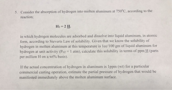5. Consider the absorption of hydrogen into molten aluminum at 750°C, according to the reaction; H2 = 2 H. in which hydrogen