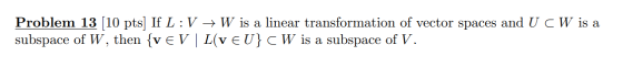 Problem 13 (10 pts) If L :V + W is a linear transformation of vector spaces and U CW is a subspace of W, then {v EV | L(v EU}