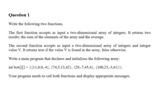Question 1 Write the following two functions The first function accepts as input a two-dimensional array of integers. It returns two results: the sum of the elements of the array and the average The second function accepts as input a two-dimensional array of integers and integer value V. It returns true if the value V is found in the array, false otherwise. Write a main program that declares and initializes the following array: int box08,0,-4, 74,5,13,42), (29-7,45,4, 100,23.-3,613 Your program needs to call both functions and display appropriate messages