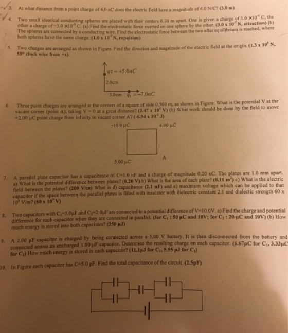 v3. At what distance from a point charge of 4.0 nC does the electric field have a magnitude of 4.0 N/C? (3.0 m) 4. Two small identical conducting spheres are placed with their centers 0.30 m apart. One is given a charge of 1 0 x10* c other a charge of -3.0 x10 C. (a) Find the electrostatic force exerted on one sphere by the other. (3.0 x 10N, attraction) the (b) e spheres are connected by a conducting wire. Find the electrostatic force between the two after equilibrium is rea both spheres have the same charge. (1.0x 10 N, repulsion) 5. Two charges are arranged as shown in Figure. Find the direction and magnitude of the electri field at the origin. (.3x10 58° clock wise from +x) 2.0cm 6. Three point charges are arranged at the comers of a square of side 0.500 m, as shown in Figure. What is the potential V at the vacant corner (point A), taking V -0 at a great distance? (3.47 x 10 v uC point charge from infinity to vacant corner A? 6.94 x 10 J) -10.0 HC 4.00 pHC 5.00 pC llel plate capacitor has a capacitance of C 1.0 nF and a charge of magnitude 0.20 nC. The plates are 1.0 mm apart a) What is the potential difference between plates? (0.20 V) b) What is the area of cach plate? (0.11 m) c) What is the electric field between the plates? (200 V/m) What is d) capacitance (2.1 nF) and e) maximum voltage which can be applied to that itor if the space between the parallel plates is filled with insulator with dielectric constant 2.1 and dialectic strength 60x 10° V/m? (60 x 10 v) T ca actors with C -5 0μF and C2-2OpFare connected to a potential difference ofV=10.0V.a) Find the charge and potential difference for each capacitor when they are connected in parallel. (Cor Ci:50 pC and 10V; for C, : 20 HC and 10V) (b) How g much energy is stored into both capacitors? (350 00 uF capacitor is charged by being connected across a 5.00 V battery. It is then disconnected from the battery and connected across an uncharged 1.00 μF capacitor. Determine the resulting charge on each ca for C:) How much energy is stored in each capacitor? (11.IuJ for Ch, 5.55 u.J for C,) In Figure each capacitor has C-5.0 pF. Find the tot pacitor. (667pC for C1, 3.33μ。 al capacitance of the circuit. (2.5pF) 10.