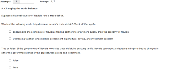 Attempts: 1 5. Changing the trade balance Suppose a fictional country of Nevicia runs a trade deficit. Which of the following would help decrease Nevicias trade deficit? Check all that apply. Average: 1/2 Encouraging the economies of Nevicias trading partners to grow more quickly than the economy of Nevicia Decreasing taxation while holding government expenditure, saving, and investment constant True or False: If the government of Nevicia lowers its trade deficit by enacting tarifs, Nevicia can expect a decrease in imports but no changes in either the government deficit or the gap between saving and investment. O False O True